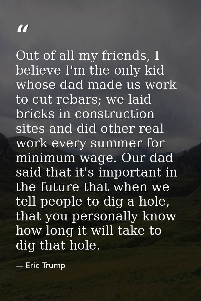 Out of all my friends, I believe I'm the only kid whose dad made us work to cut rebars; we laid bricks in construction s — Eric Trump