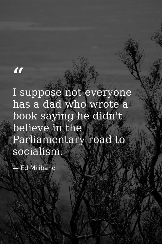 I suppose not everyone has a dad who wrote a book saying he didn't believe in the Parliamentary road to socialism. — Ed Miliband
