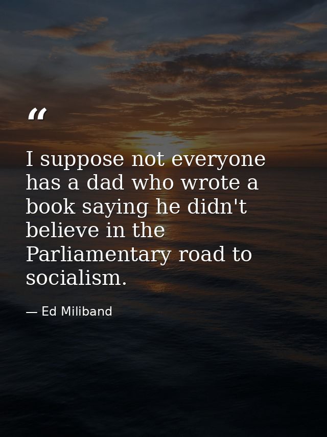 I suppose not everyone has a dad who wrote a book saying he didn't believe in the Parliamentary road to socialism. — Ed Miliband