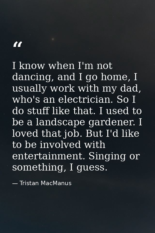 I know when I'm not dancing, and I go home, I usually work with my dad, who's an electrician. So I do stuff like that. I — Tristan MacManus