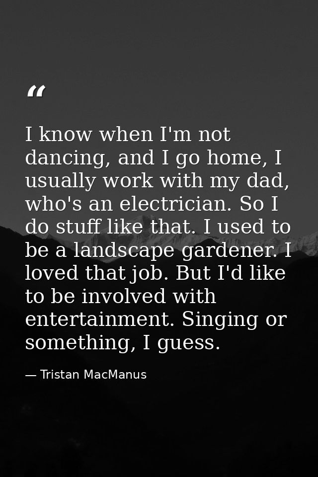 I know when I'm not dancing, and I go home, I usually work with my dad, who's an electrician. So I do stuff like that. I — Tristan MacManus