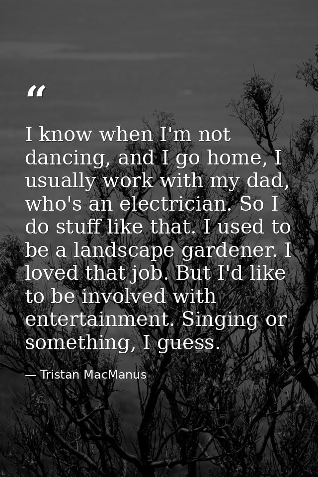 I know when I'm not dancing, and I go home, I usually work with my dad, who's an electrician. So I do stuff like that. I — Tristan MacManus