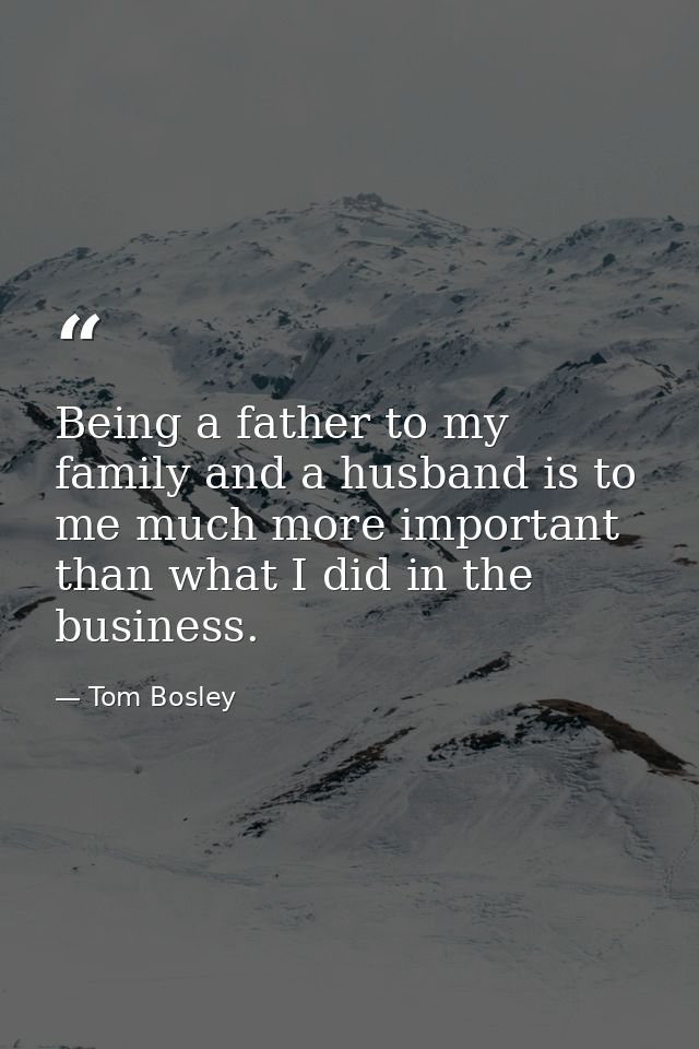 Being a father to my family and a husband is to me much more important than what I did in the business. — Tom Bosley