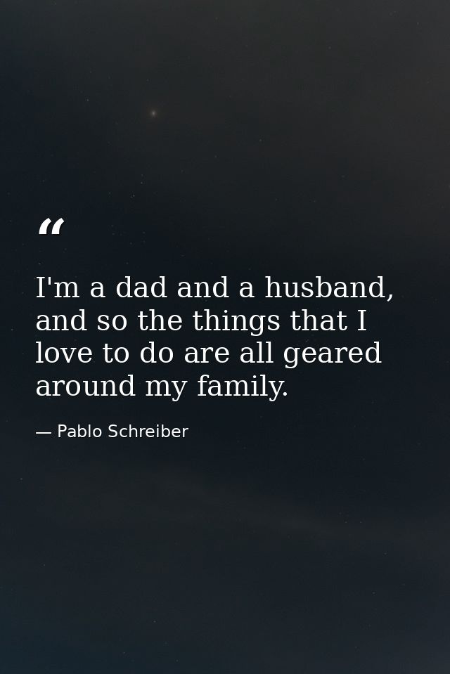 I'm a dad and a husband, and so the things that I love to do are all geared around my family. — Pablo Schreiber