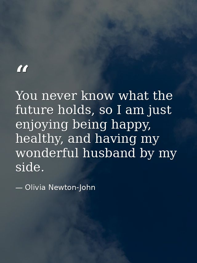 You never know what the future holds, so I am just enjoying being happy, healthy, and having my wonderful husband by my  — Olivia Newton-John