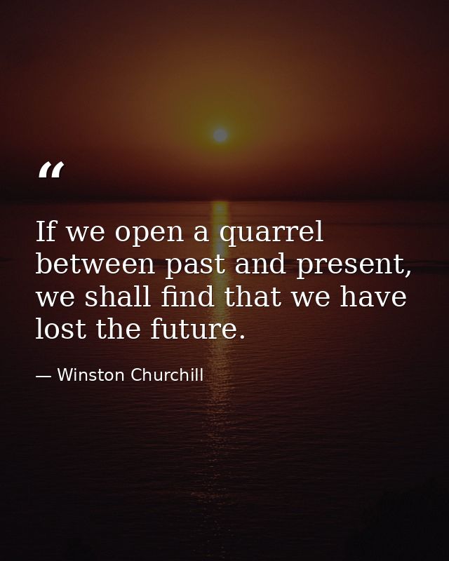 If we open a quarrel between past and present, we shall find that we have lost the future. — Winston Churchill