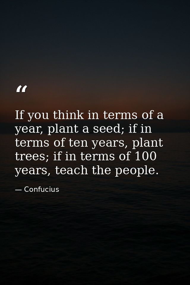 If you think in terms of a year, plant a seed; if in terms of ten years, plant trees; if in terms of 100 years, teach th — Confucius