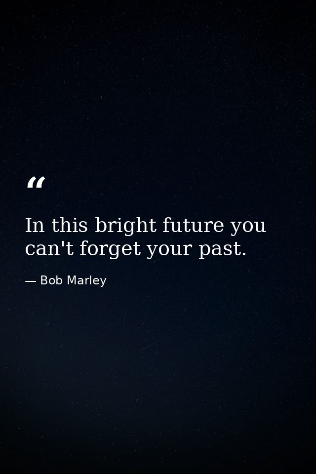 In this bright future you can't forget your past. — Bob Marley