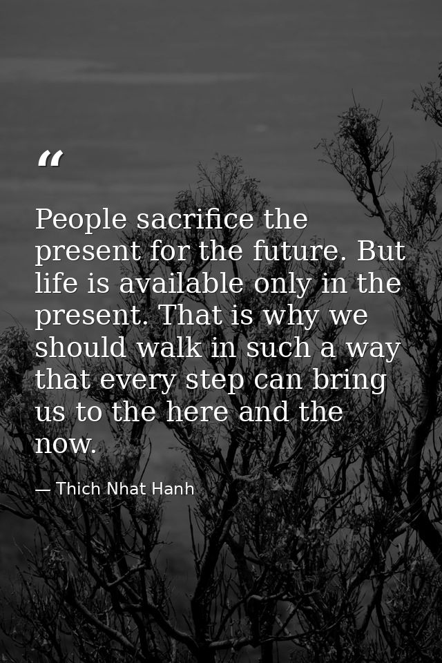 People sacrifice the present for the future. But life is available only in the present. That is why we should walk in su — Thich Nhat Hanh
