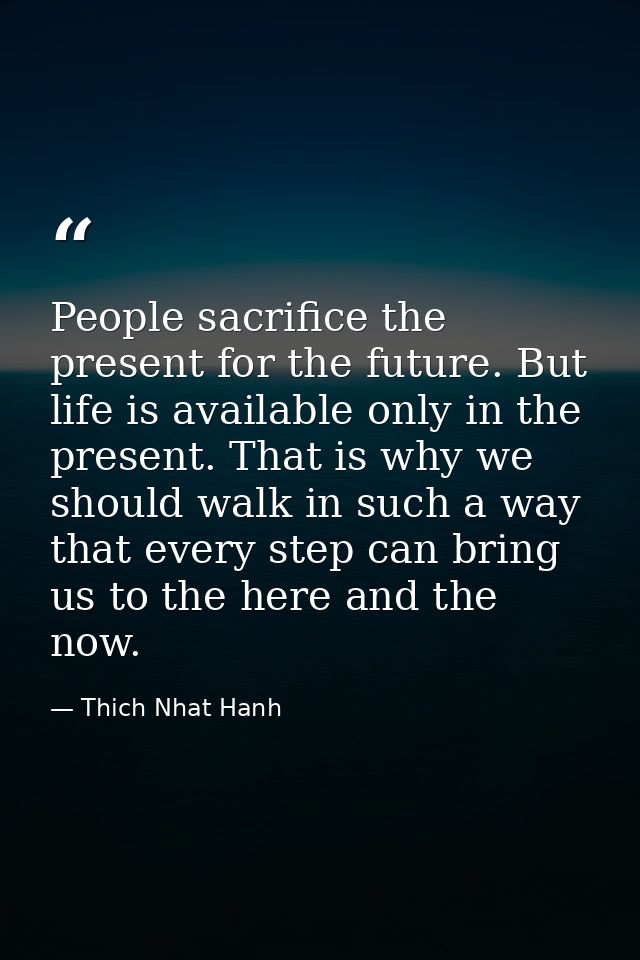 People sacrifice the present for the future. But life is available only in the present. That is why we should walk in su — Thich Nhat Hanh