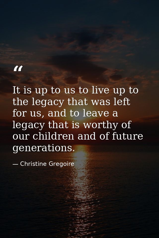 It is up to us to live up to the legacy that was left for us, and to leave a legacy that is worthy of our children and o — Christine Gregoire