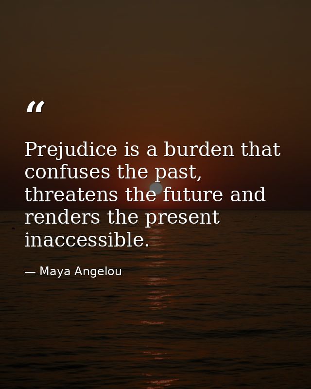 Prejudice is a burden that confuses the past, threatens the future and renders the present inaccessible. — Maya Angelou