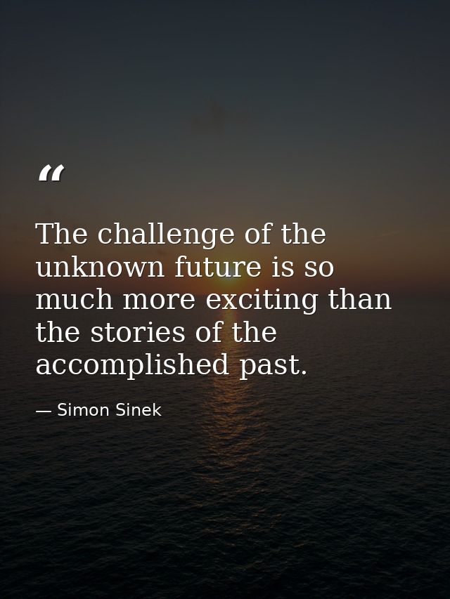 The challenge of the unknown future is so much more exciting than the stories of the accomplished past. — Simon Sinek