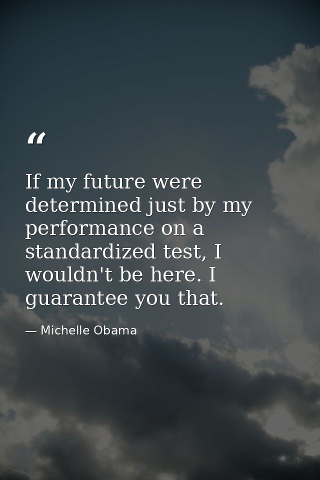 If my future were determined just by my performance on a standardized test, I wouldn't be here. I guarantee you that. — Michelle Obama