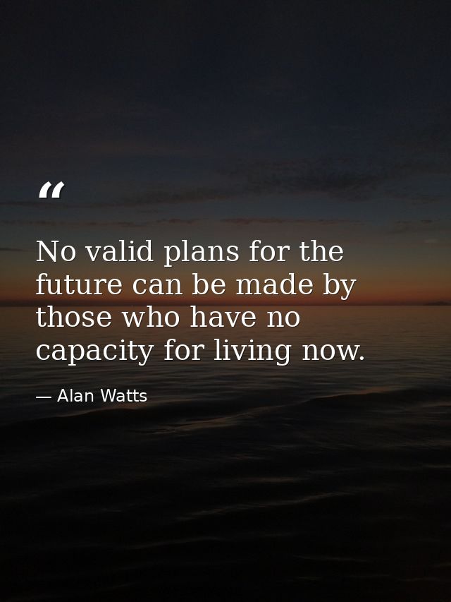 No valid plans for the future can be made by those who have no capacity for living now. — Alan Watts