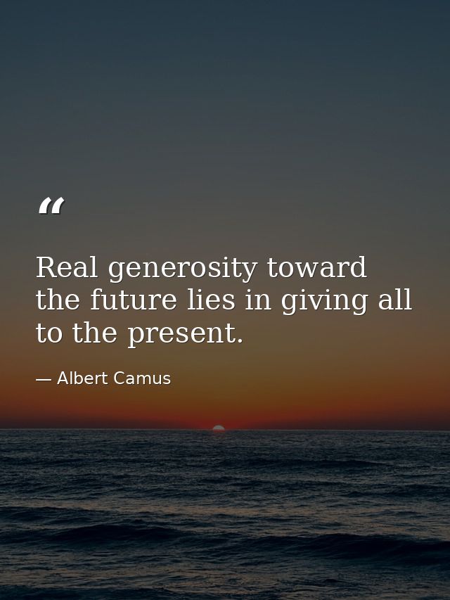 Real generosity toward the future lies in giving all to the present. — Albert Camus
