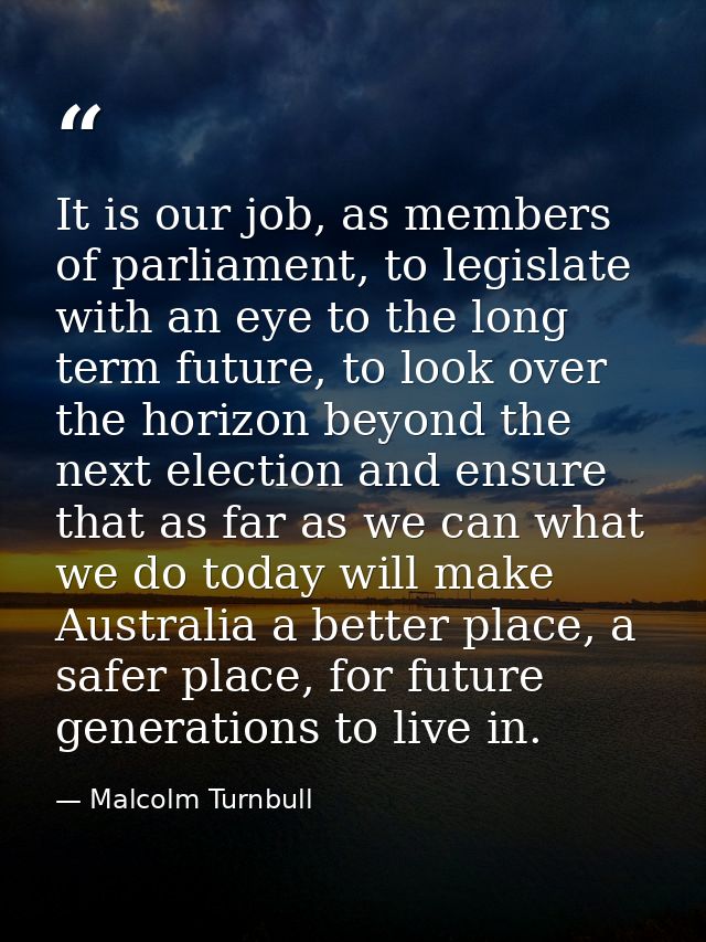 It is our job, as members of parliament, to legislate with an eye to the long term future, to look over the horizon beyo — Malcolm Turnbull