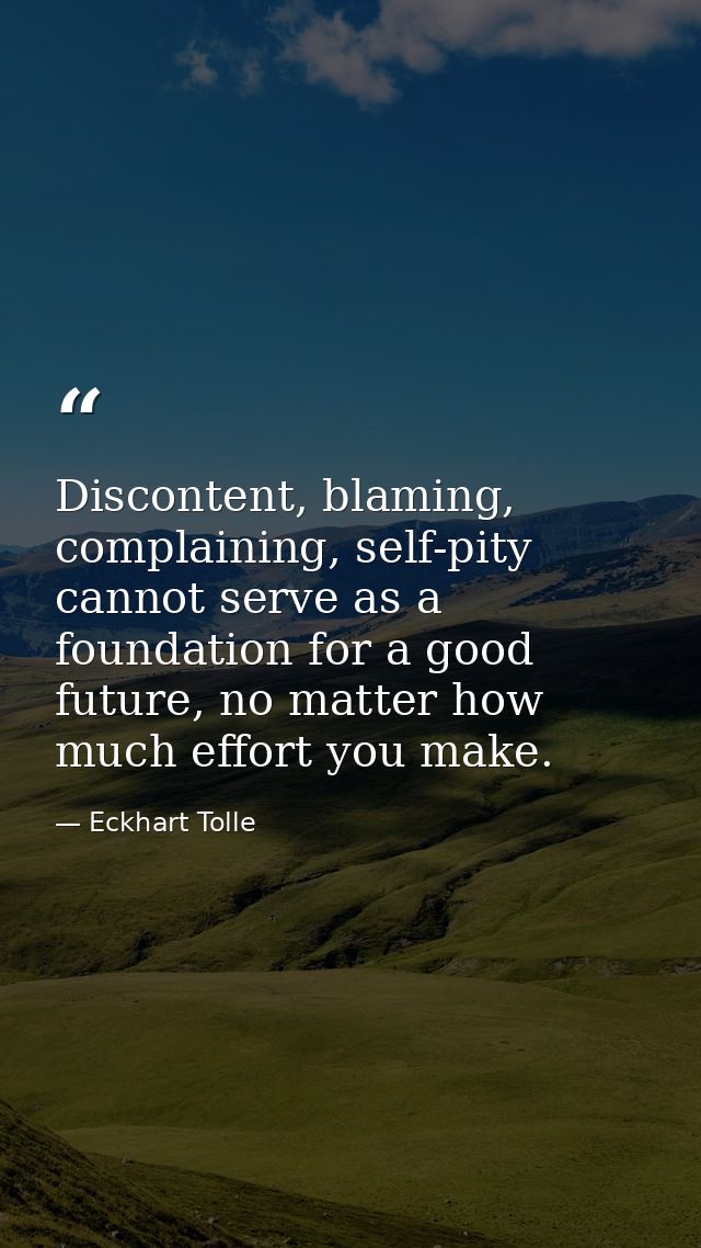 Discontent, blaming, complaining, self-pity cannot serve as a foundation for a good future, no matter how much effort yo — Eckhart Tolle