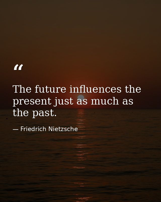The future influences the present just as much as the past. — Friedrich Nietzsche