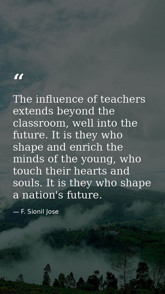 The influence of teachers extends beyond the classroom, well into the future. It is they who shape and enrich the minds  — F. Sionil Jose