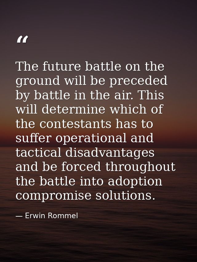 The future battle on the ground will be preceded by battle in the air. This will determine which of the contestants has  — Erwin Rommel
