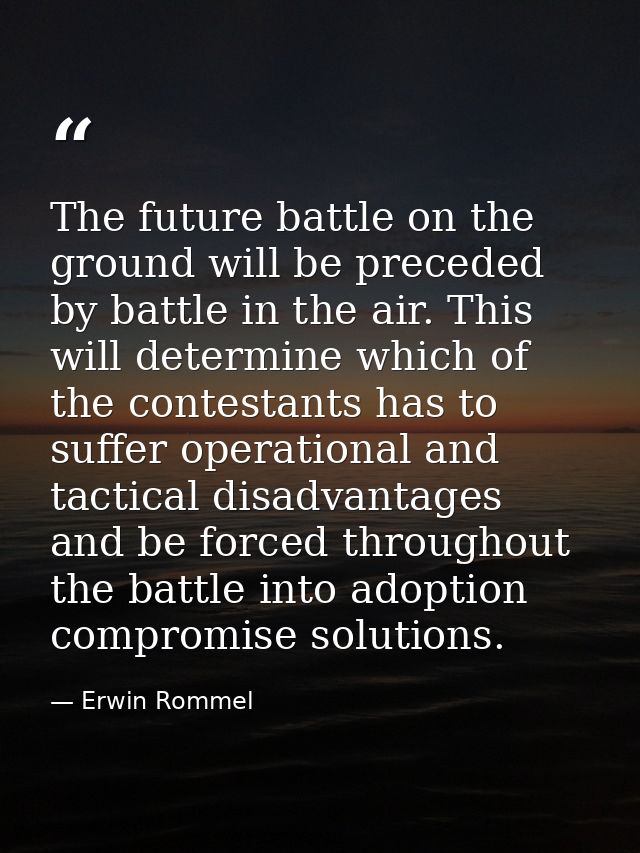 The future battle on the ground will be preceded by battle in the air. This will determine which of the contestants has  — Erwin Rommel