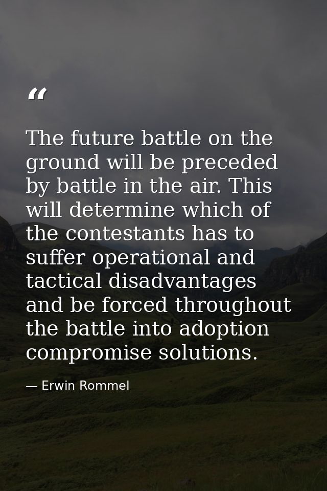 The future battle on the ground will be preceded by battle in the air. This will determine which of the contestants has  — Erwin Rommel