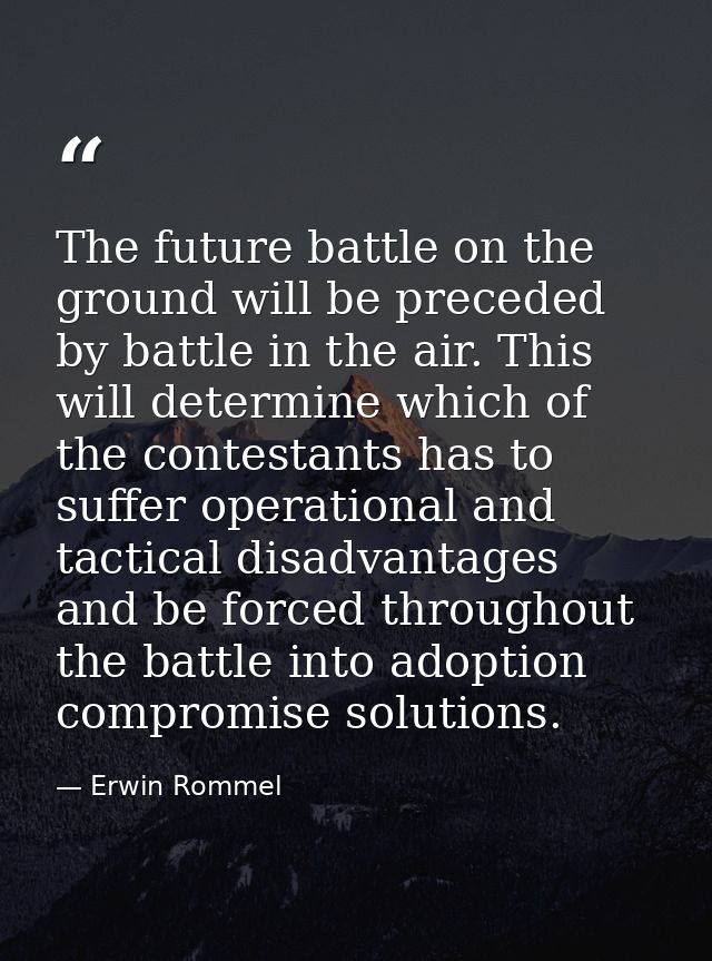 The future battle on the ground will be preceded by battle in the air. This will determine which of the contestants has  — Erwin Rommel