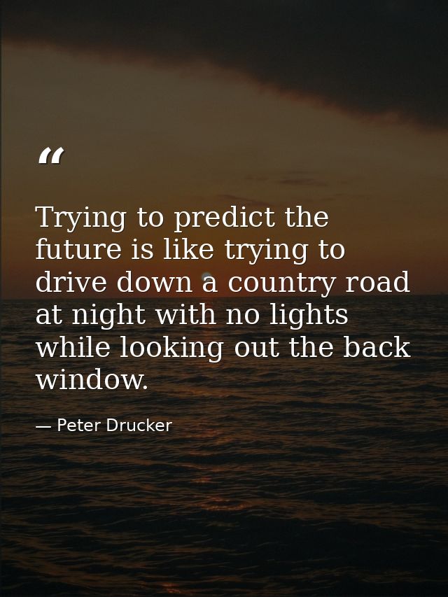Trying to predict the future is like trying to drive down a country road at night with no lights while looking out the b — Peter Drucker