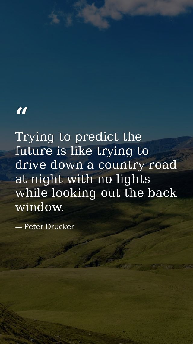 Trying to predict the future is like trying to drive down a country road at night with no lights while looking out the b — Peter Drucker