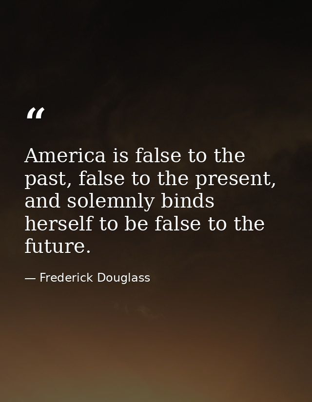 America is false to the past, false to the present, and solemnly binds herself to be false to the future. — Frederick Douglass