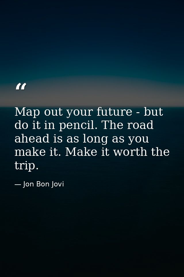 Map out your future - but do it in pencil. The road ahead is as long as you make it. Make it worth the trip. — Jon Bon Jovi