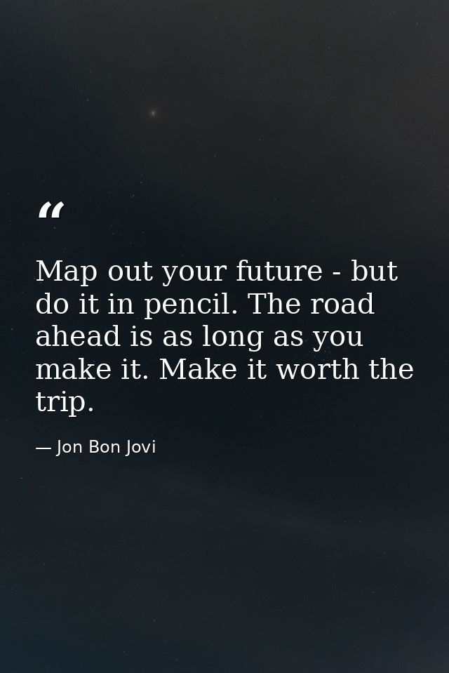 Map out your future - but do it in pencil. The road ahead is as long as you make it. Make it worth the trip. — Jon Bon Jovi