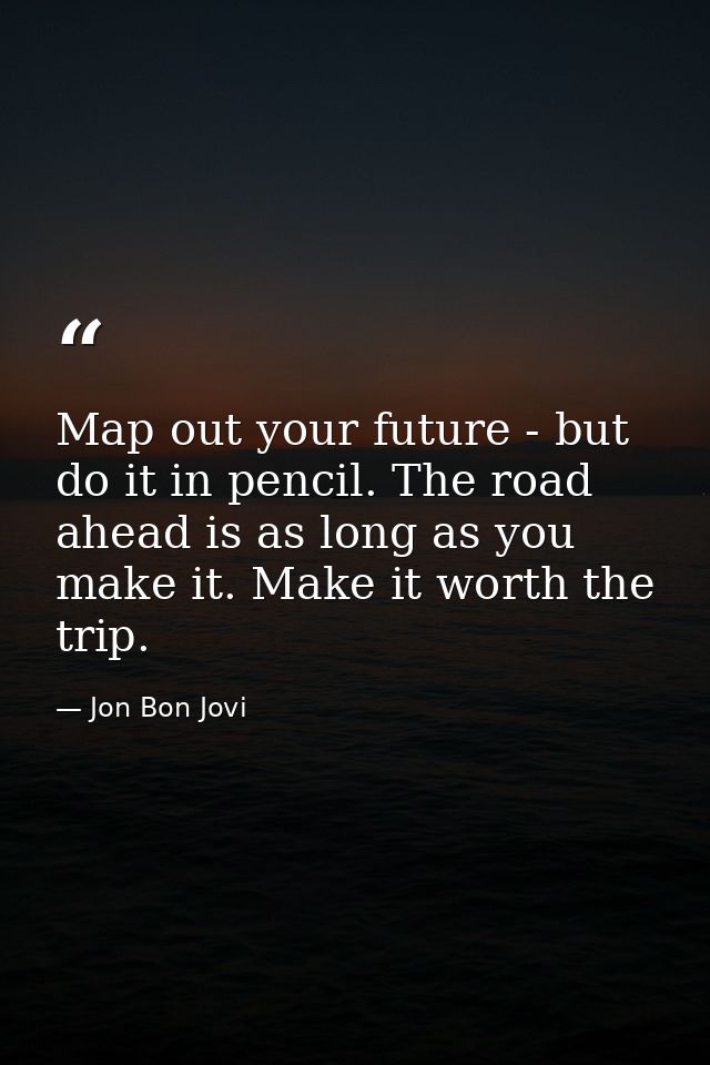 Map out your future - but do it in pencil. The road ahead is as long as you make it. Make it worth the trip. — Jon Bon Jovi