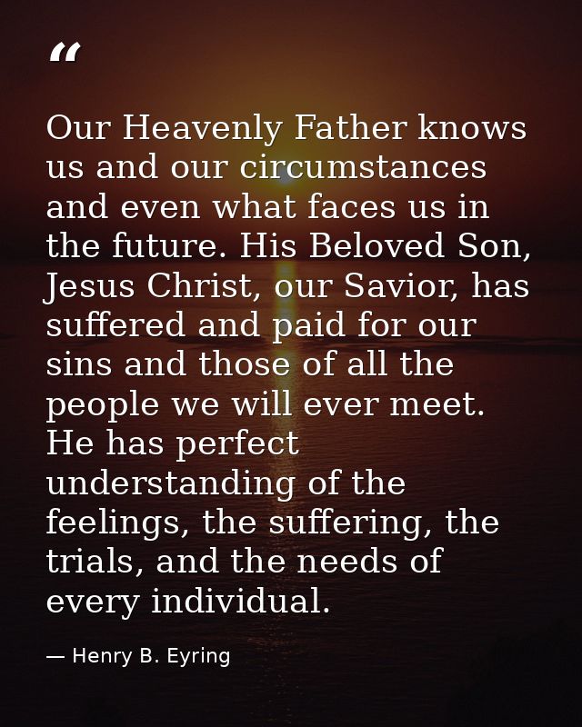 Our Heavenly Father knows us and our circumstances and even what faces us in the future. His Beloved Son, Jesus Christ,  — Henry B. Eyring