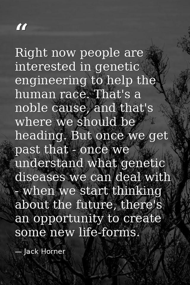 Right now people are interested in genetic engineering to help the human race. That's a noble cause, and that's where we — Jack Horner