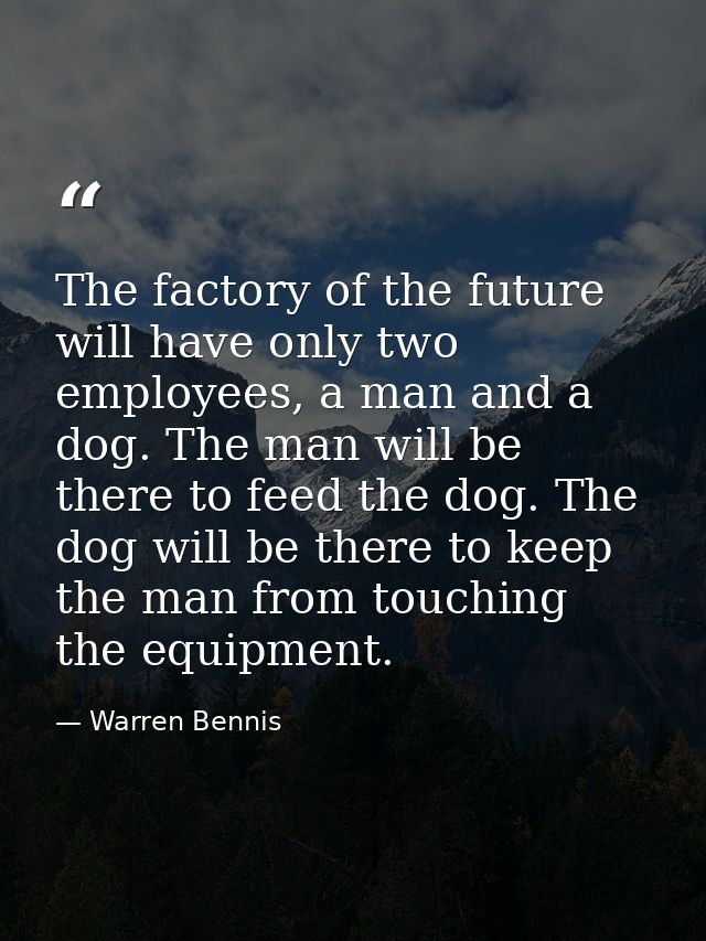 The factory of the future will have only two employees, a man and a dog. The man will be there to feed the dog. The dog  — Warren Bennis