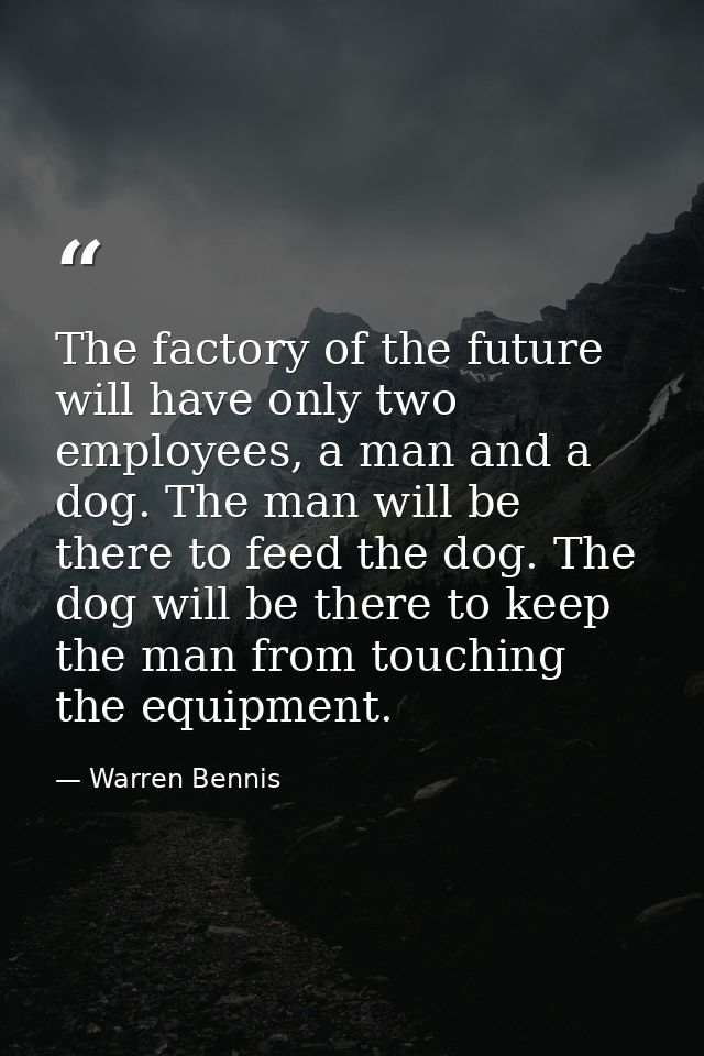 The factory of the future will have only two employees, a man and a dog. The man will be there to feed the dog. The dog  — Warren Bennis