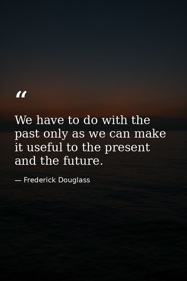 We have to do with the past only as we can make it useful to the present and the future. — Frederick Douglass
