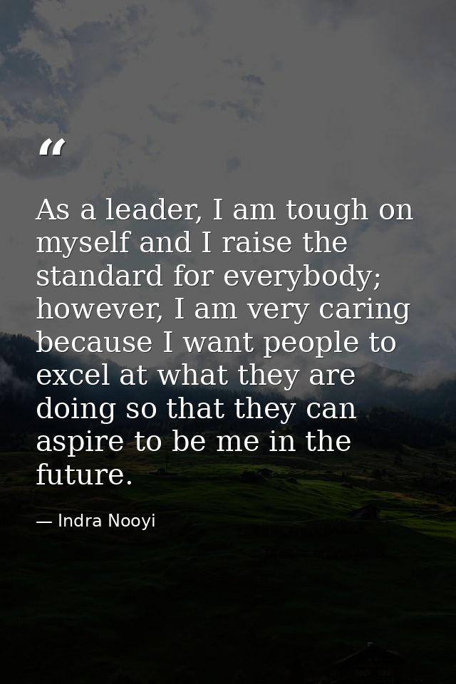 As a leader, I am tough on myself and I raise the standard for everybody; however, I am very caring because I want peopl — Indra Nooyi