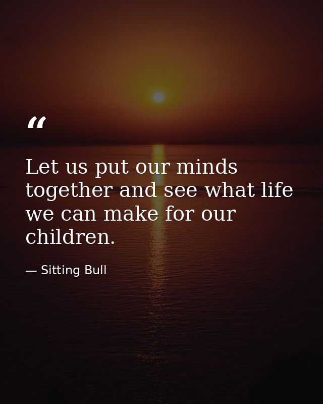 Let us put our minds together and see what life we can make for our children. — Sitting Bull