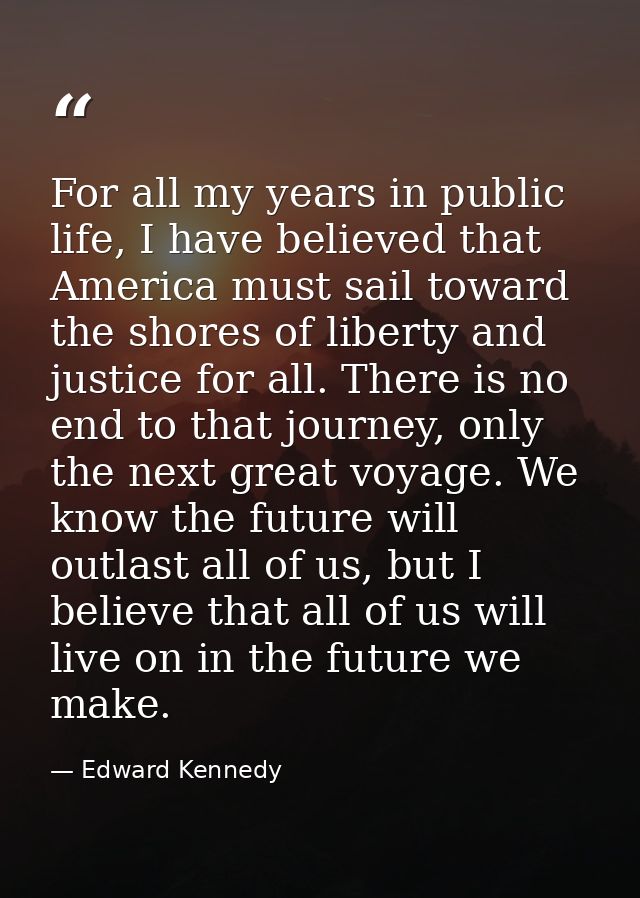 For all my years in public life, I have believed that America must sail toward the shores of liberty and justice for all — Edward Kennedy