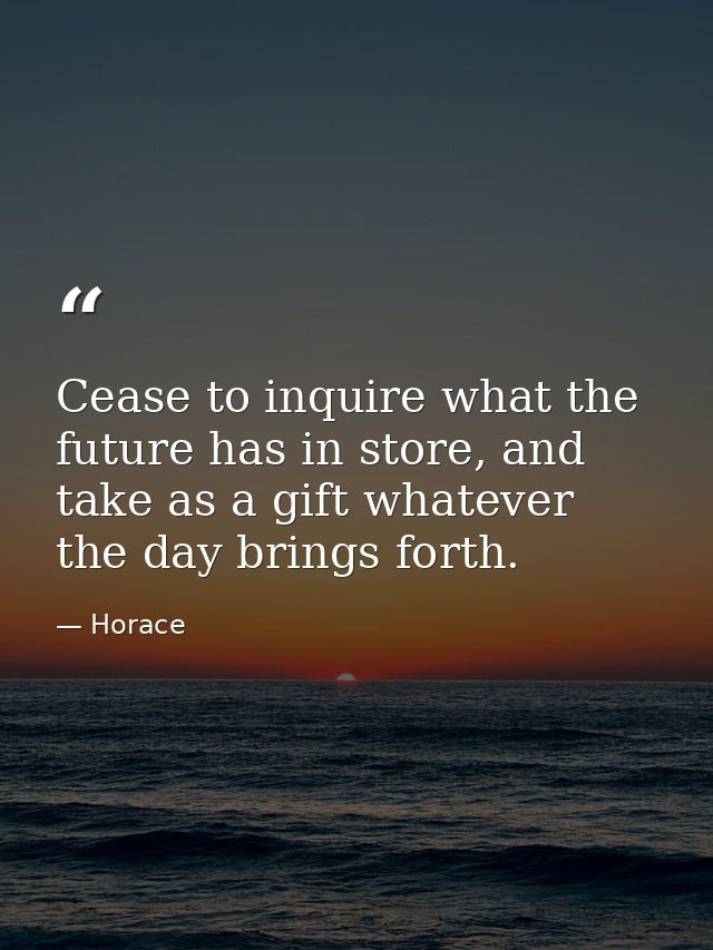 Cease to inquire what the future has in store, and take as a gift whatever the day brings forth. — Horace