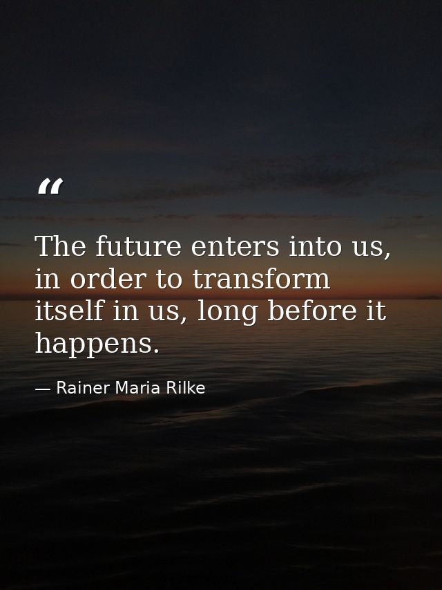 The future enters into us, in order to transform itself in us, long before it happens. — Rainer Maria Rilke