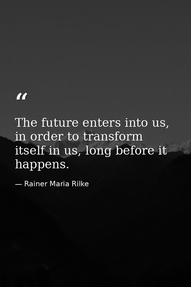 The future enters into us, in order to transform itself in us, long before it happens. — Rainer Maria Rilke