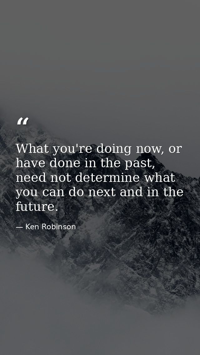 What you're doing now, or have done in the past, need not determine what you can do next and in the future. — Ken Robinson
