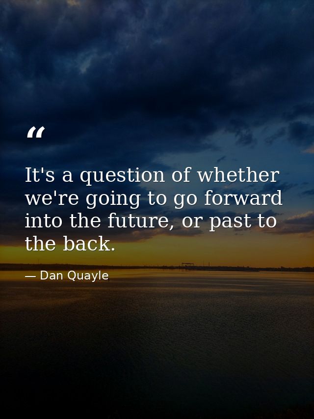 It's a question of whether we're going to go forward into the future, or past to the back. — Dan Quayle