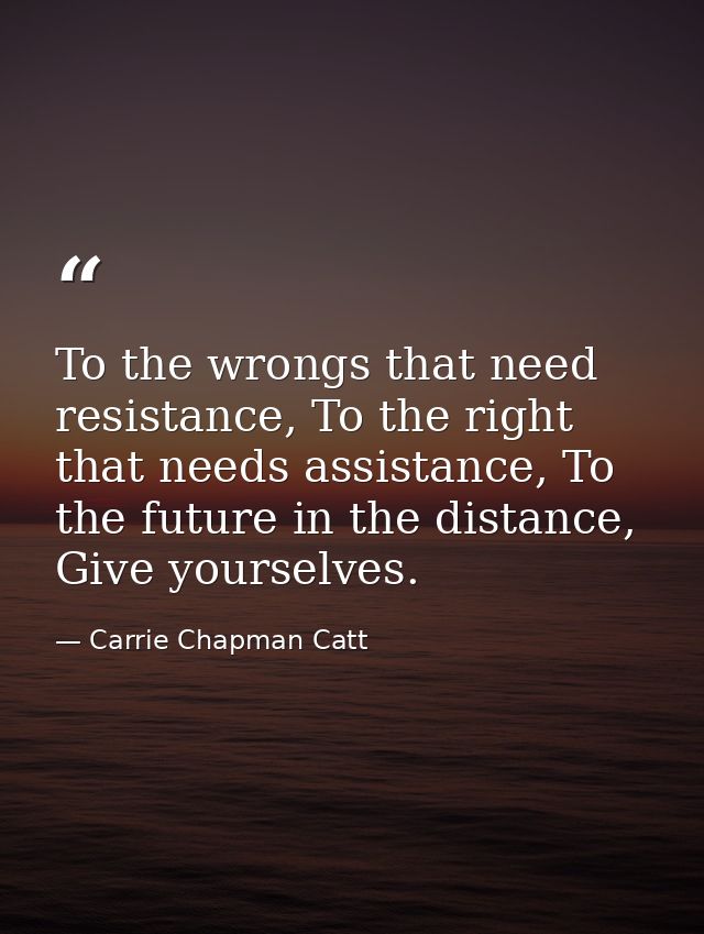 To the wrongs that need resistance, To the right that needs assistance, To the future in the distance, Give yourselves. — Carrie Chapman Catt