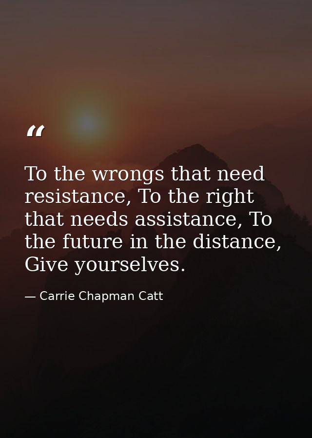 To the wrongs that need resistance, To the right that needs assistance, To the future in the distance, Give yourselves. — Carrie Chapman Catt