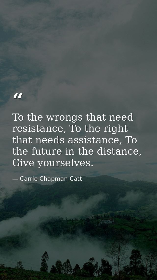 To the wrongs that need resistance, To the right that needs assistance, To the future in the distance, Give yourselves. — Carrie Chapman Catt
